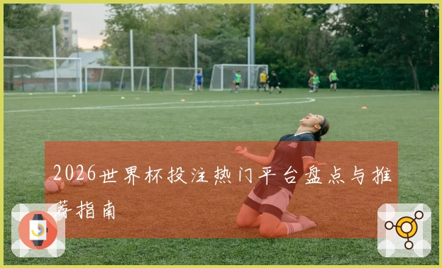 2026世界杯投注热门平台盘点与推荐指南