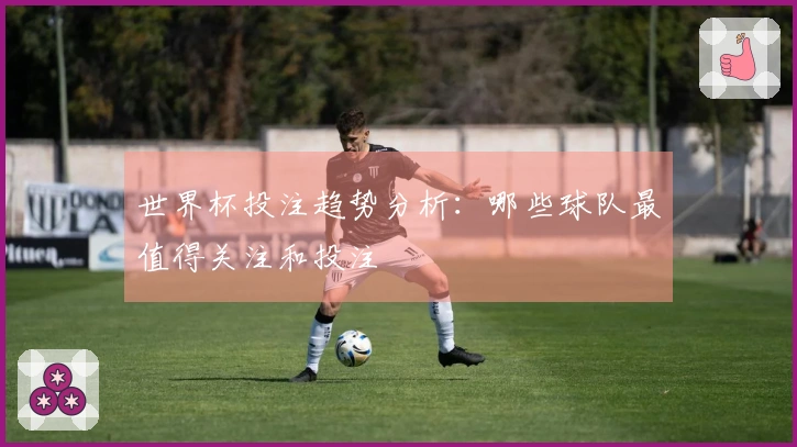 世界杯投注趋势分析：哪些球队最值得关注和投注