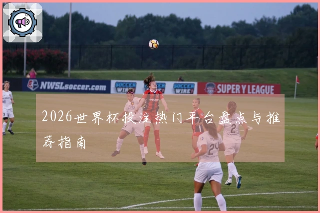 2026世界杯投注热门平台盘点与推荐指南